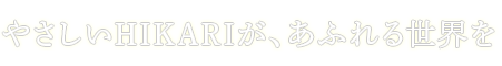 やさしいHIKARIが、あふれる世界を